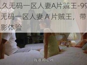 99久久无码一区人妻A片贼王-99 久久无码一区人妻 A 片贼王，带来极致观影体验