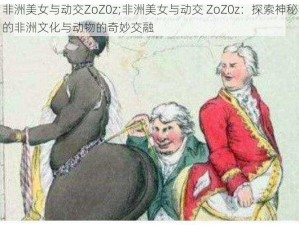 非洲美女与动交ZoZ0z;非洲美女与动交 ZoZ0z：探索神秘的非洲文化与动物的奇妙交融