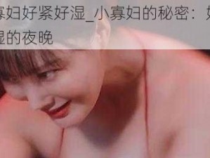 小寡妇好紧好湿_小寡妇的秘密：好紧好湿的夜晚