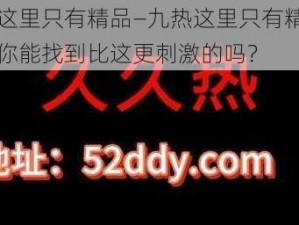 九热这里只有精品—九热这里只有精品视频，你能找到比这更刺激的吗？