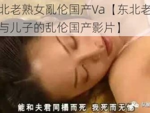 东北老熟女亂伦国产Va【东北老熟女与儿子的乱伦国产影片】