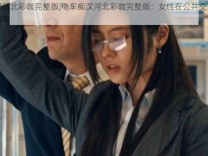 电车痴汉河北彩咖完整版,电车痴汉河北彩咖完整版：女性在公共交通工具上的安全困境