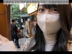 国产真实露脸乱子伦,国产真实露脸乱子伦：伦理道德的边界在哪里？