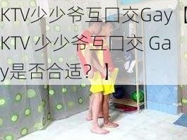 KTV少少爷互囗交Gay【KTV 少少爷互囗交 Gay是否合适？】