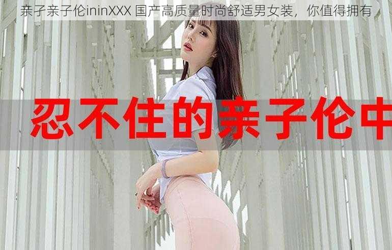 亲孑亲子伦ininXXX 国产高质量时尚舒适男女装，你值得拥有