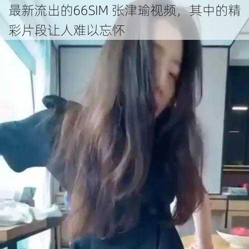 最新流出的66SIM 张津瑜视频，其中的精彩片段让人难以忘怀