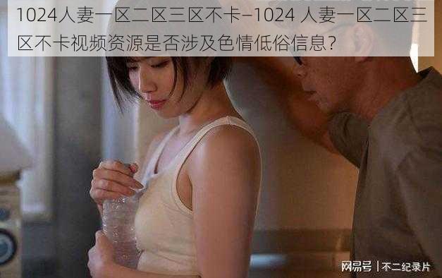 1024人妻一区二区三区不卡—1024 人妻一区二区三区不卡视频资源是否涉及色情低俗信息？