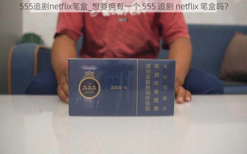 555追剧netflix笔盒_想要拥有一个 555 追剧 netflix 笔盒吗？