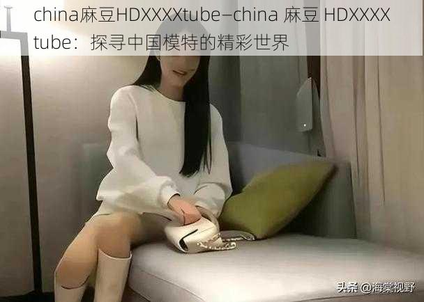 china麻豆HDXXXXtube—china 麻豆 HDXXXXtube：探寻中国模特的精彩世界