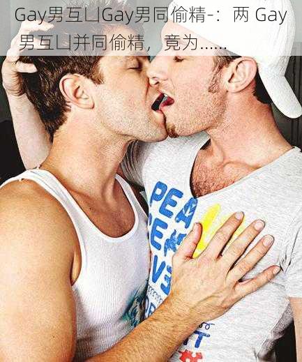 Gay男互凵Gay男同偷精-：两 Gay 男互凵并同偷精，竟为……