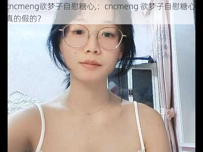 cncmeng欲梦子自慰糖心,：cncmeng 欲梦子自慰糖心，真的假的？