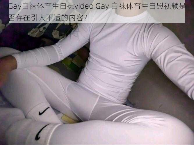 Gay白袜体育生自慰video Gay 白袜体育生自慰视频是否存在引人不适的内容？