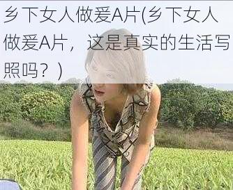 乡下女人做爰A片(乡下女人做爰A片，这是真实的生活写照吗？)