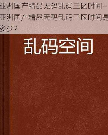 亚洲国产精品无码乱码三区时间—亚洲国产精品无码乱码三区时间是多少？