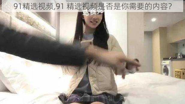 91精选视频,91 精选视频是否是你需要的内容？