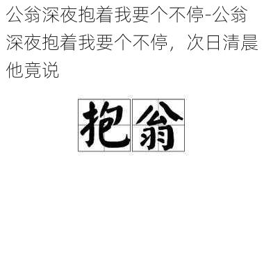 公翁深夜抱着我要个不停-公翁深夜抱着我要个不停，次日清晨他竟说