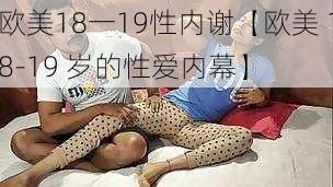 欧美18一19性内谢【欧美 18-19 岁的性爱内幕】