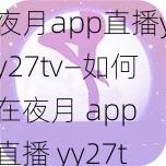 夜月app直播yy27tv—如何在夜月 app 直播 yy27tv？