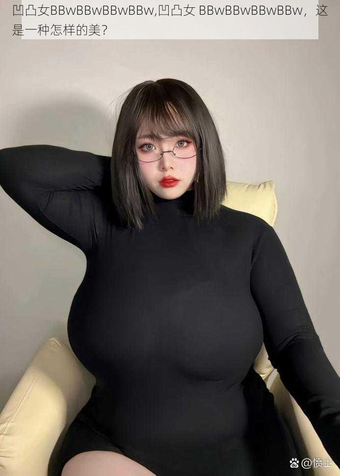 凹凸女BBwBBwBBwBBw,凹凸女 BBwBBwBBwBBw，这是一种怎样的美？