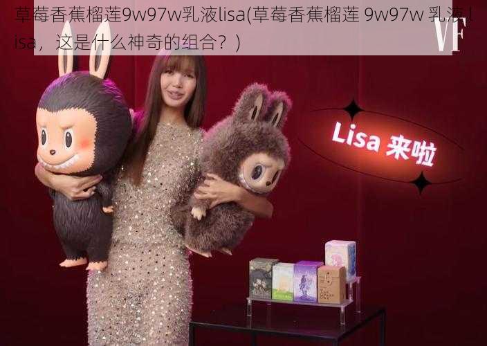 草莓香蕉榴莲9w97w乳液lisa(草莓香蕉榴莲 9w97w 乳液 lisa，这是什么神奇的组合？)