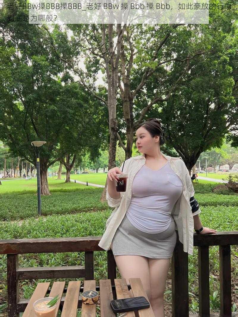 老好BBw搡BBB搡BBB_老好 BBw 搡 Bbb 搡 Bbb，如此豪放的行为到底是为哪般？