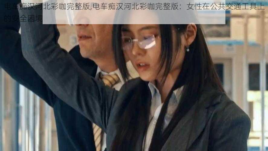 电车痴汉河北彩咖完整版,电车痴汉河北彩咖完整版：女性在公共交通工具上的安全困境