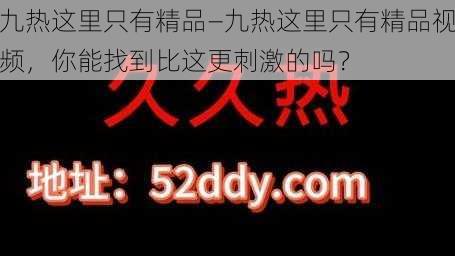 九热这里只有精品—九热这里只有精品视频，你能找到比这更刺激的吗？