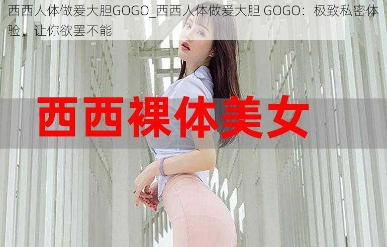 西西人体做爰大胆GOGO_西西人体做爰大胆 GOGO：极致私密体验，让你欲罢不能