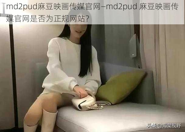 md2pud麻豆映画传媒官网—md2pud 麻豆映画传媒官网是否为正规网站？