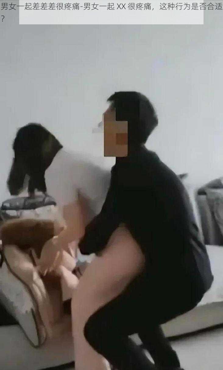 男女一起差差差很疼痛-男女一起 XX 很疼痛，这种行为是否合适？