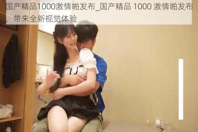 国产精品1000激情啪发布_国产精品 1000 激情啪发布，带来全新视觉体验