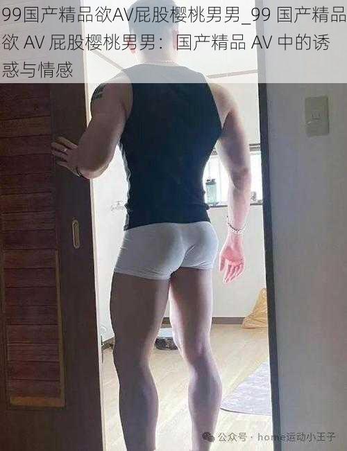 99国产精品欲AV屁股樱桃男男_99 国产精品欲 AV 屁股樱桃男男：国产精品 AV 中的诱惑与情感