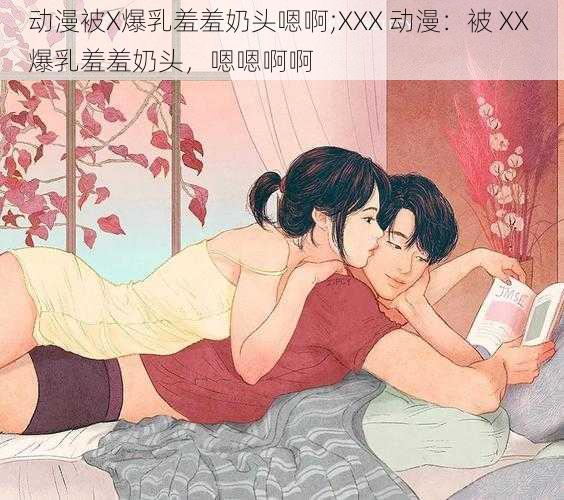 动漫被X爆乳羞羞奶头嗯啊;XXX 动漫：被 XX 爆乳羞羞奶头，嗯嗯啊啊