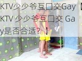 KTV少少爷互囗交Gay【KTV 少少爷互囗交 Gay是否合适？】